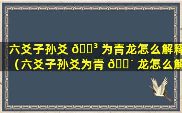 六爻子孙爻 🌳 为青龙怎么解释（六爻子孙爻为青 🌴 龙怎么解释的）